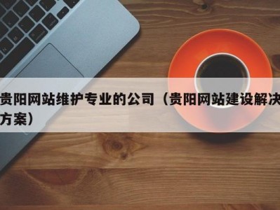 贵阳网站维护专业的公司（贵阳网站建设解决方案）