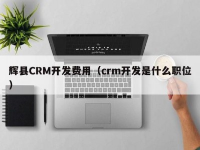 辉县CRM开发费用（crm开发是什么职位）