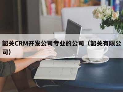 韶关CRM开发公司专业的公司（韶关有限公司）